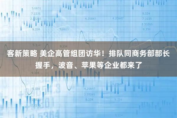 客新策略 美企高管组团访华！排队同商务部部长握手，波音、苹果等企业都来了
