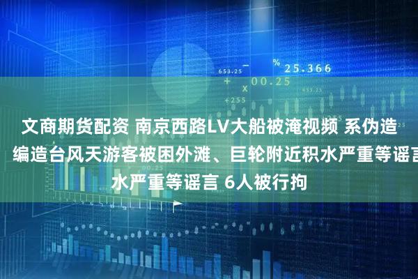 文商期货配资 南京西路LV大船被淹视频 系伪造！上海警方：编造台风天游客被困外滩、巨轮附近积水严重等谣言 6人被行拘