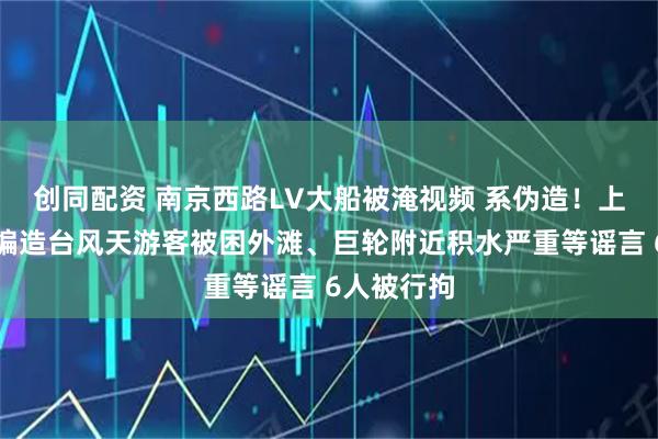 创同配资 南京西路LV大船被淹视频 系伪造！上海警方：编造台风天游客被困外滩、巨轮附近积水严重等谣言 6人被行拘