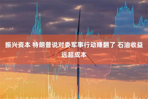振兴资本 特朗普说对委军事行动赚翻了 石油收益远超成本