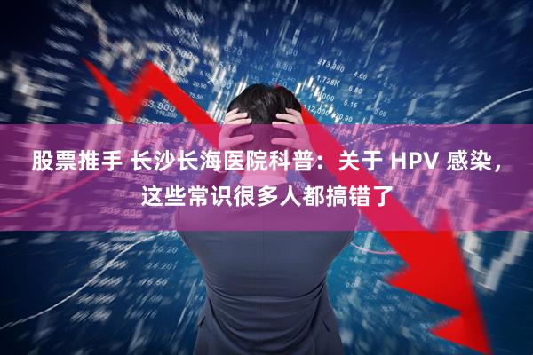 股票推手 长沙长海医院科普:关于 HPV 感染,这些常识很多人都搞错了