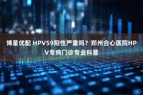 博星优配 HPV59阳性严重吗？郑州合心医院HPV专病门诊专业科普