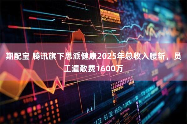 期配宝 腾讯旗下思派健康2025年总收入腰斩，员工遣散费1600万