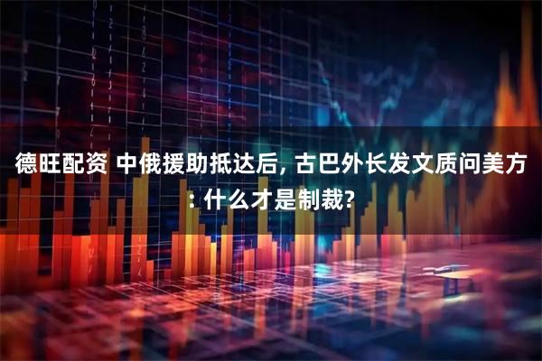 德旺配资 中俄援助抵达后, 古巴外长发文质问美方: 什么才是制裁?