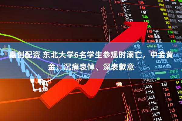 嘉创配资 东北大学6名学生参观时溺亡，中金黄金：沉痛哀悼、深表歉意