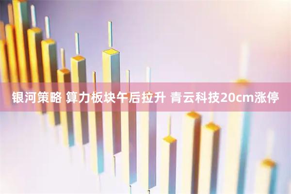 银河策略 算力板块午后拉升 青云科技20cm涨停
