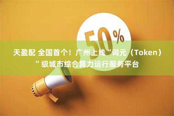 天盈配 全国首个！广州上线“词元（Token）”级城市综合算力运行服务平台