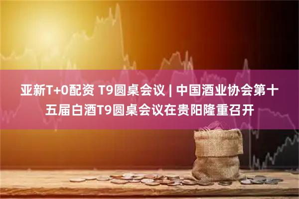 亚新T+0配资 T9圆桌会议 | 中国酒业协会第十五届白酒T9圆桌会议在贵阳隆重召开