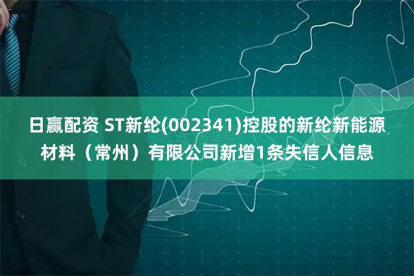 日赢配资 ST新纶(002341)控股的新纶新能源材料(常州)有限公司新增1条失信人信息
